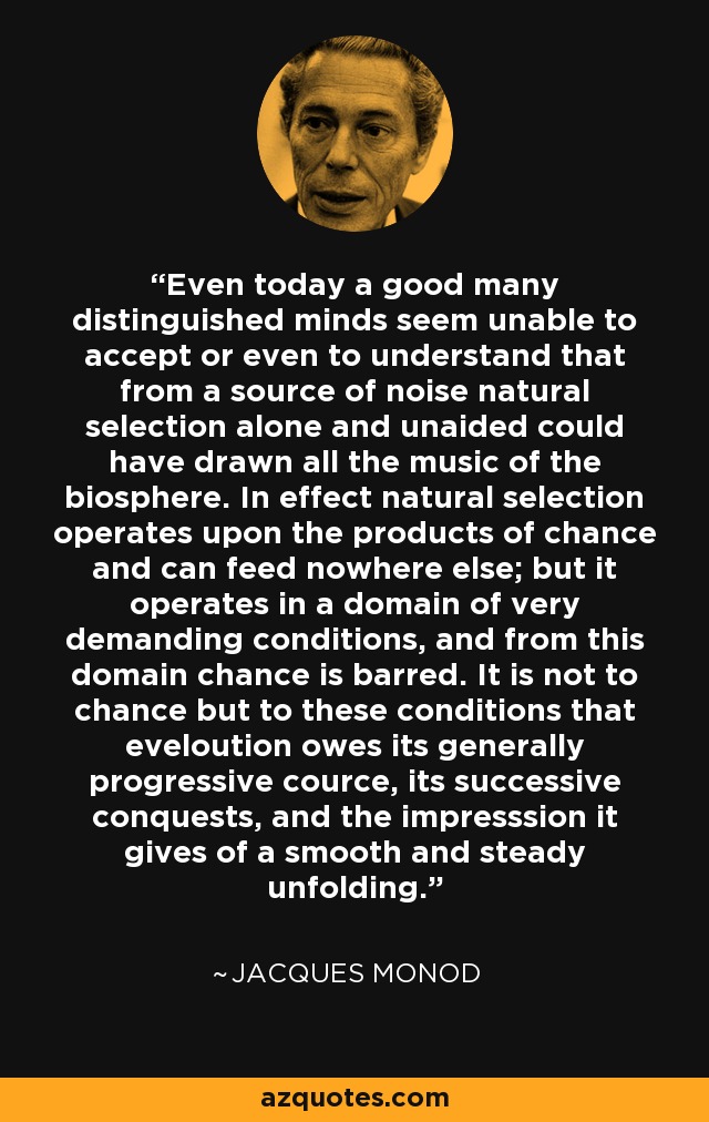 Even today a good many distinguished minds seem unable to accept or even to understand that from a source of noise natural selection alone and unaided could have drawn all the music of the biosphere. In effect natural selection operates upon the products of chance and can feed nowhere else; but it operates in a domain of very demanding conditions, and from this domain chance is barred. It is not to chance but to these conditions that eveloution owes its generally progressive cource, its successive conquests, and the impresssion it gives of a smooth and steady unfolding. - Jacques Monod