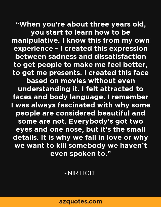 When you're about three years old, you start to learn how to be manipulative. I know this from my own experience - I created this expression between sadness and dissatisfaction to get people to make me feel better, to get me presents. I created this face based on movies without even understanding it. I felt attracted to faces and body language. I remember I was always fascinated with why some people are considered beautiful and some are not. Everybody's got two eyes and one nose, but it's the small details. It is why we fall in love or why we want to kill somebody we haven't even spoken to. - Nir Hod