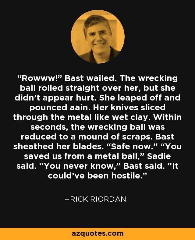 Rowww!” Bast wailed. The wrecking ball rolled straight over her, but she didn’t appear hurt. She leaped off and pounced aain. Her knives sliced through the metal like wet clay. Within seconds, the wrecking ball was reduced to a mound of scraps. Bast sheathed her blades. “Safe now.” “You saved us from a metal ball,” Sadie said. “You never know,” Bast said. “It could’ve been hostile. - Rick Riordan