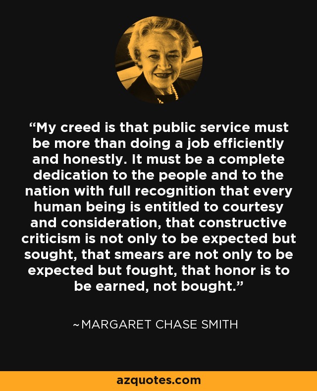 My creed is that public service must be more than doing a job efficiently and honestly. It must be a complete dedication to the people and to the nation with full recognition that every human being is entitled to courtesy and consideration, that constructive criticism is not only to be expected but sought, that smears are not only to be expected but fought, that honor is to be earned, not bought. - Margaret Chase Smith