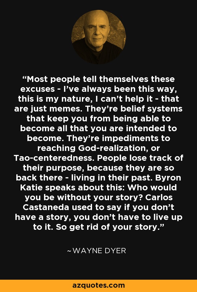 Most people tell themselves these excuses - I've always been this way, this is my nature, I can't help it - that are just memes. They're belief systems that keep you from being able to become all that you are intended to become. They're impediments to reaching God-realization, or Tao-centeredness. People lose track of their purpose, because they are so back there - living in their past. Byron Katie speaks about this: Who would you be without your story? Carlos Castaneda used to say if you don't have a story, you don't have to live up to it. So get rid of your story. - Wayne Dyer