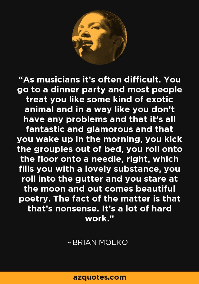 As musicians it's often difficult. You go to a dinner party and most people treat you like some kind of exotic animal and in a way like you don't have any problems and that it's all fantastic and glamorous and that you wake up in the morning, you kick the groupies out of bed, you roll onto the floor onto a needle, right, which fills you with a lovely substance, you roll into the gutter and you stare at the moon and out comes beautiful poetry. The fact of the matter is that that's nonsense. It's a lot of hard work. - Brian Molko