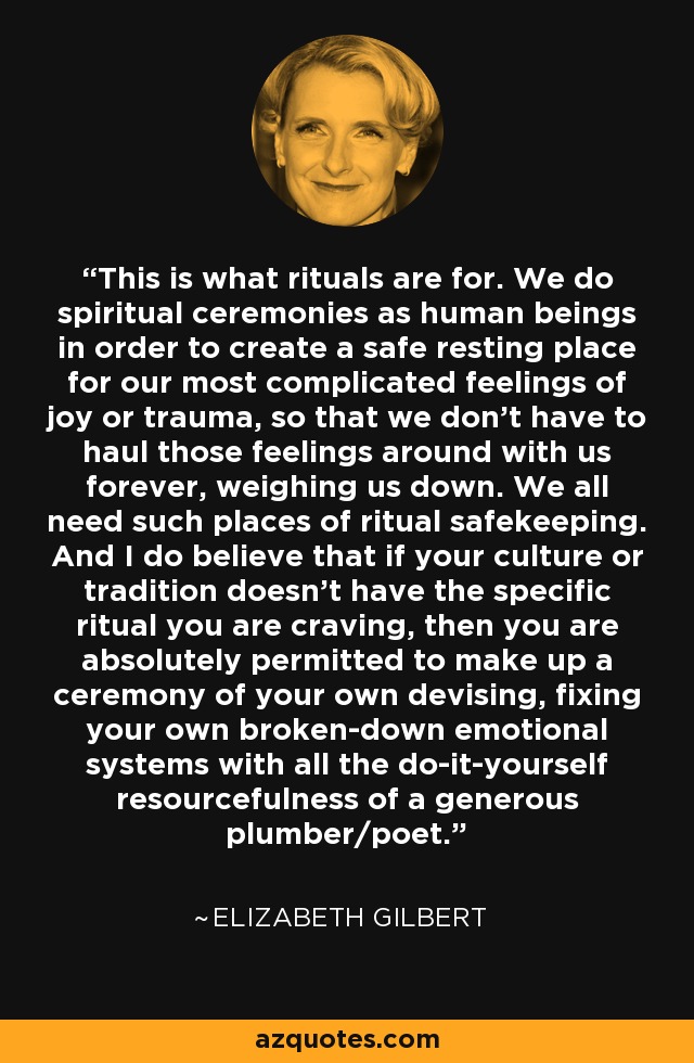 This is what rituals are for. We do spiritual ceremonies as human beings in order to create a safe resting place for our most complicated feelings of joy or trauma, so that we don't have to haul those feelings around with us forever, weighing us down. We all need such places of ritual safekeeping. And I do believe that if your culture or tradition doesn't have the specific ritual you are craving, then you are absolutely permitted to make up a ceremony of your own devising, fixing your own broken-down emotional systems with all the do-it-yourself resourcefulness of a generous plumber/poet. - Elizabeth Gilbert