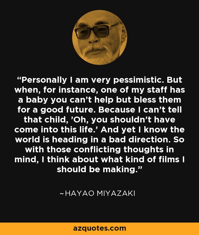 Personally I am very pessimistic. But when, for instance, one of my staff has a baby you can't help but bless them for a good future. Because I can't tell that child, 'Oh, you shouldn't have come into this life.' And yet I know the world is heading in a bad direction. So with those conflicting thoughts in mind, I think about what kind of films I should be making. - Hayao Miyazaki