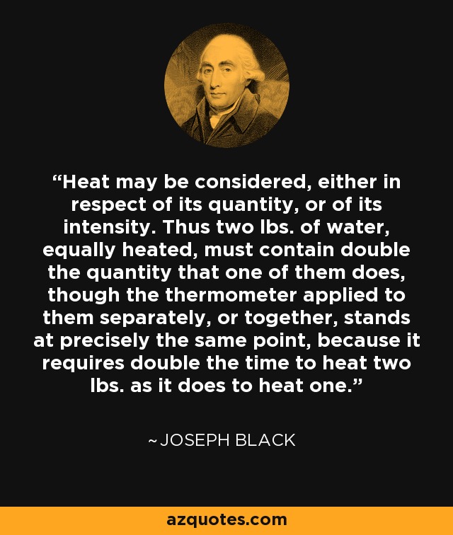 Heat may be considered, either in respect of its quantity, or of its intensity. Thus two lbs. of water, equally heated, must contain double the quantity that one of them does, though the thermometer applied to them separately, or together, stands at precisely the same point, because it requires double the time to heat two lbs. as it does to heat one. - Joseph Black