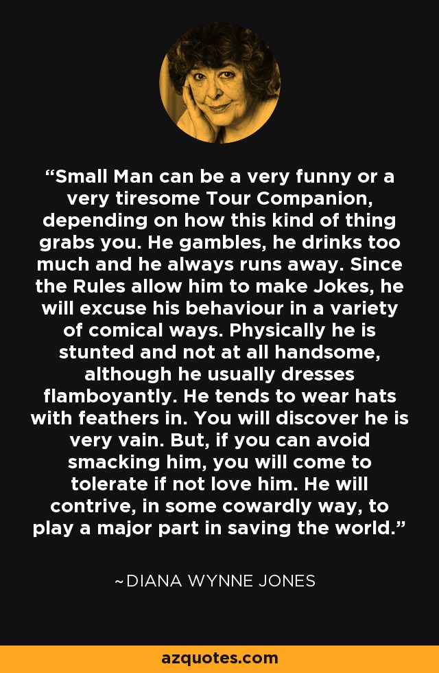 Small Man can be a very funny or a very tiresome Tour Companion, depending on how this kind of thing grabs you. He gambles, he drinks too much and he always runs away. Since the Rules allow him to make Jokes, he will excuse his behaviour in a variety of comical ways. Physically he is stunted and not at all handsome, although he usually dresses flamboyantly. He tends to wear hats with feathers in. You will discover he is very vain. But, if you can avoid smacking him, you will come to tolerate if not love him. He will contrive, in some cowardly way, to play a major part in saving the world. - Diana Wynne Jones