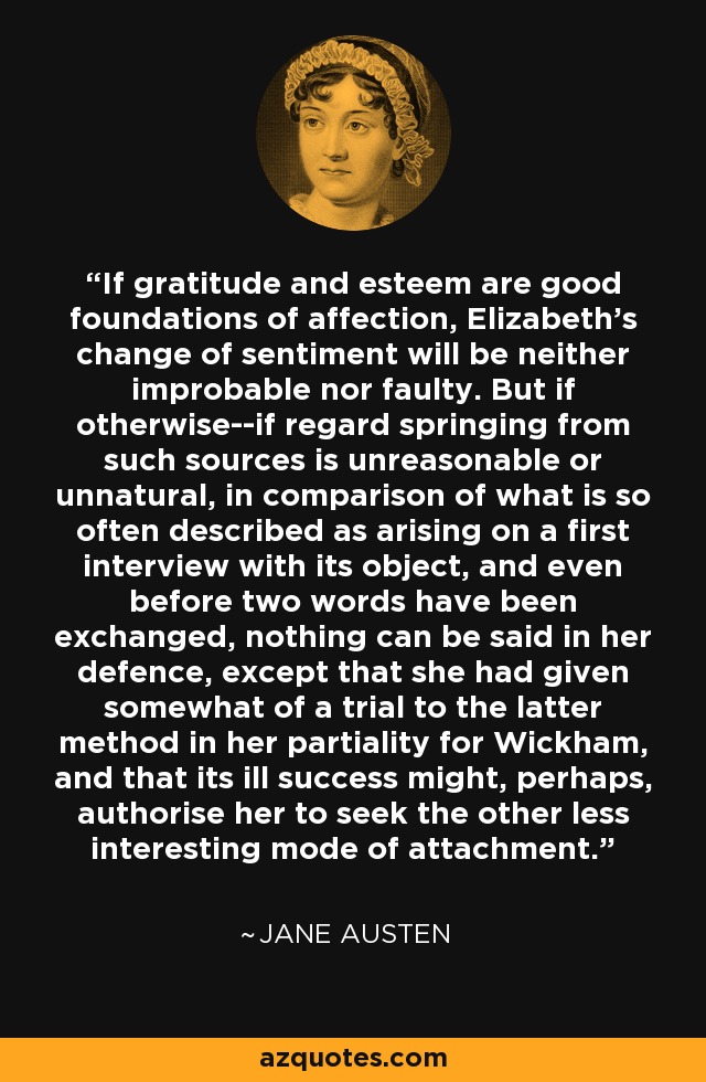 If gratitude and esteem are good foundations of affection, Elizabeth's change of sentiment will be neither improbable nor faulty. But if otherwise--if regard springing from such sources is unreasonable or unnatural, in comparison of what is so often described as arising on a first interview with its object, and even before two words have been exchanged, nothing can be said in her defence, except that she had given somewhat of a trial to the latter method in her partiality for Wickham, and that its ill success might, perhaps, authorise her to seek the other less interesting mode of attachment. - Jane Austen