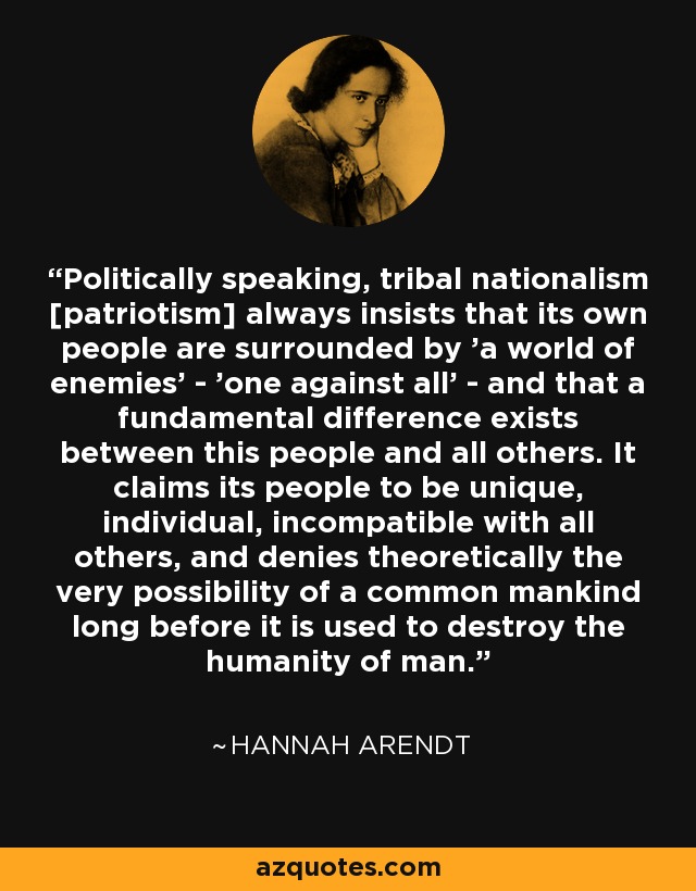 Politically speaking, tribal nationalism [patriotism] always insists that its own people are surrounded by 'a world of enemies' - 'one against all' - and that a fundamental difference exists between this people and all others. It claims its people to be unique, individual, incompatible with all others, and denies theoretically the very possibility of a common mankind long before it is used to destroy the humanity of man. - Hannah Arendt