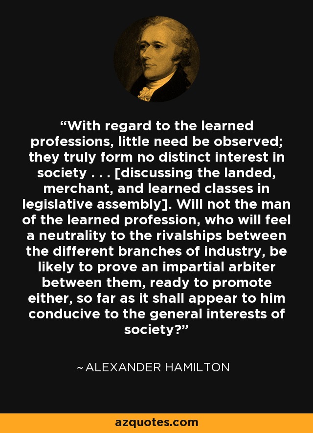 With regard to the learned professions, little need be observed; they truly form no distinct interest in society . . . [discussing the landed, merchant, and learned classes in legislative assembly]. Will not the man of the learned profession, who will feel a neutrality to the rivalships between the different branches of industry, be likely to prove an impartial arbiter between them, ready to promote either, so far as it shall appear to him conducive to the general interests of society? - Alexander Hamilton