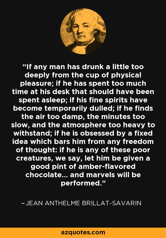 If any man has drunk a little too deeply from the cup of physical pleasure; if he has spent too much time at his desk that should have been spent asleep; if his fine spirits have become temporarily dulled; if he finds the air too damp, the minutes too slow, and the atmosphere too heavy to withstand; if he is obsessed by a fixed idea which bars him from any freedom of thought: if he is any of these poor creatures, we say, let him be given a good pint of amber-flavored chocolate... and marvels will be performed. - Jean Anthelme Brillat-Savarin