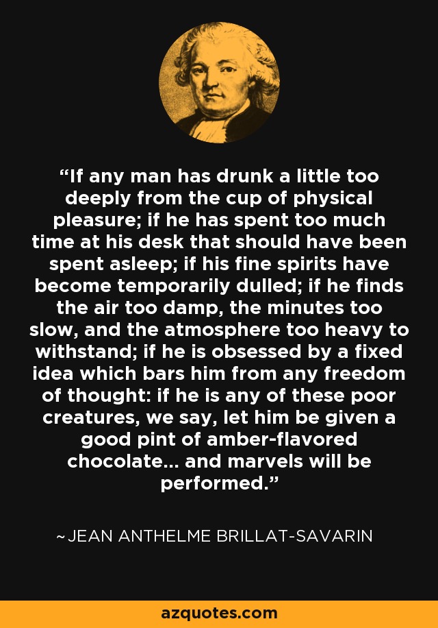 If any man has drunk a little too deeply from the cup of physical pleasure; if he has spent too much time at his desk that should have been spent asleep; if his fine spirits have become temporarily dulled; if he finds the air too damp, the minutes too slow, and the atmosphere too heavy to withstand; if he is obsessed by a fixed idea which bars him from any freedom of thought: if he is any of these poor creatures, we say, let him be given a good pint of amber-flavored chocolate... and marvels will be performed. - Jean Anthelme Brillat-Savarin