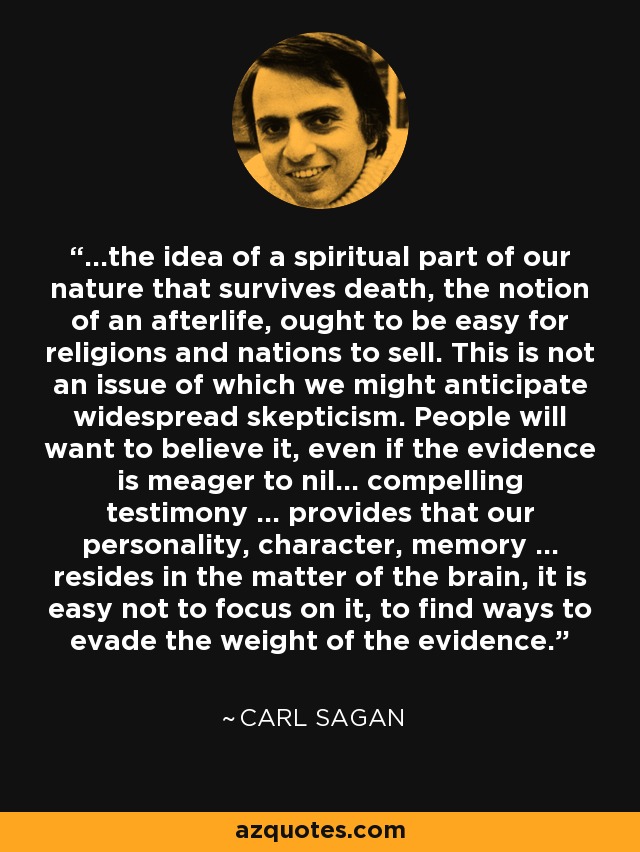 ...the idea of a spiritual part of our nature that survives death, the notion of an afterlife, ought to be easy for religions and nations to sell. This is not an issue of which we might anticipate widespread skepticism. People will want to believe it, even if the evidence is meager to nil... compelling testimony ... provides that our personality, character, memory ... resides in the matter of the brain, it is easy not to focus on it, to find ways to evade the weight of the evidence. - Carl Sagan