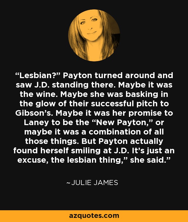 Lesbian?” Payton turned around and saw J.D. standing there. Maybe it was the wine. Maybe she was basking in the glow of their successful pitch to Gibson’s. Maybe it was her promise to Laney to be the “New Payton,” or maybe it was a combination of all those things. But Payton actually found herself smiling at J.D. It’s just an excuse, the lesbian thing,” she said. - Julie James