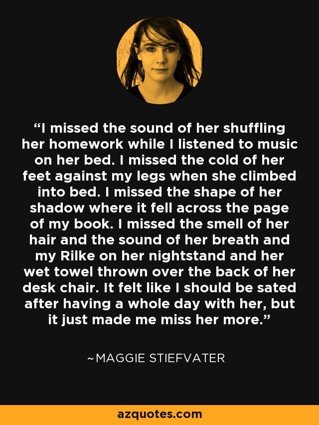 I missed the sound of her shuffling her homework while I listened to music on her bed. I missed the cold of her feet against my legs when she climbed into bed. I missed the shape of her shadow where it fell across the page of my book. I missed the smell of her hair and the sound of her breath and my Rilke on her nightstand and her wet towel thrown over the back of her desk chair. It felt like I should be sated after having a whole day with her, but it just made me miss her more. - Maggie Stiefvater