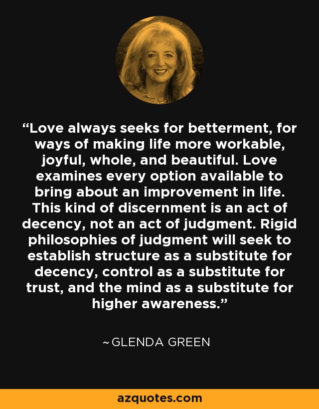 Love always seeks for betterment, for ways of making life more workable, joyful, whole, and beautiful. Love examines every option available to bring about an improvement in life. This kind of discernment is an act of decency, not an act of judgment. Rigid philosophies of judgment will seek to establish structure as a substitute for decency, control as a substitute for trust, and the mind as a substitute for higher awareness. - Glenda Green