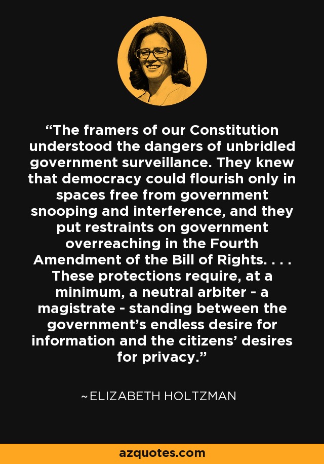 The framers of our Constitution understood the dangers of unbridled government surveillance. They knew that democracy could flourish only in spaces free from government snooping and interference, and they put restraints on government overreaching in the Fourth Amendment of the Bill of Rights. . . . These protections require, at a minimum, a neutral arbiter - a magistrate - standing between the government's endless desire for information and the citizens' desires for privacy. - Elizabeth Holtzman
