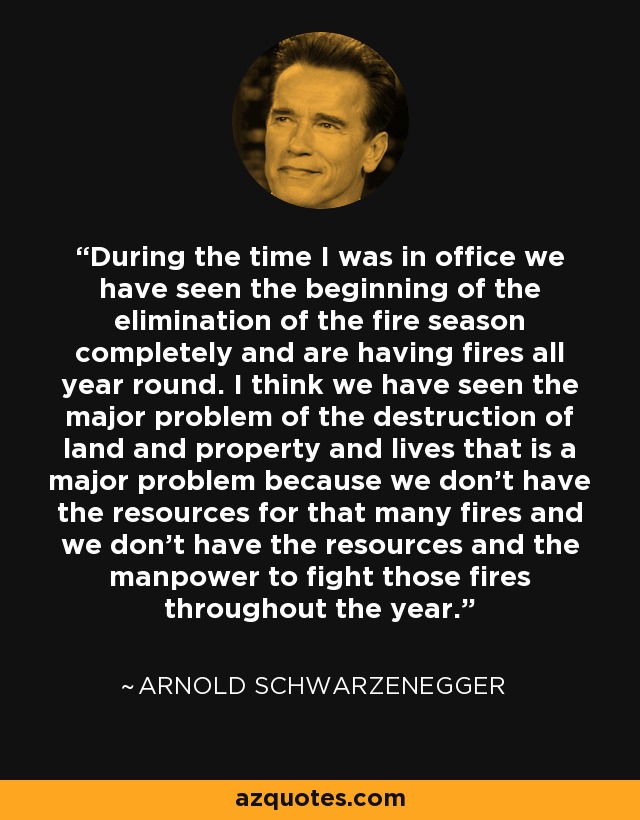 During the time I was in office we have seen the beginning of the elimination of the fire season completely and are having fires all year round. I think we have seen the major problem of the destruction of land and property and lives that is a major problem because we don't have the resources for that many fires and we don't have the resources and the manpower to fight those fires throughout the year. - Arnold Schwarzenegger