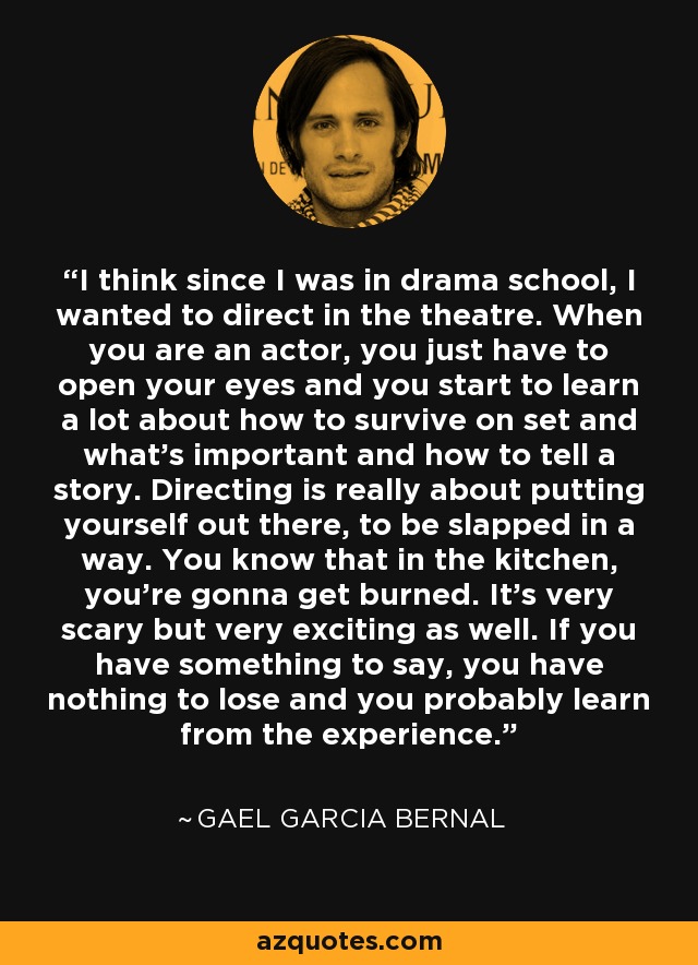 I think since I was in drama school, I wanted to direct in the theatre. When you are an actor, you just have to open your eyes and you start to learn a lot about how to survive on set and what's important and how to tell a story. Directing is really about putting yourself out there, to be slapped in a way. You know that in the kitchen, you're gonna get burned. It's very scary but very exciting as well. If you have something to say, you have nothing to lose and you probably learn from the experience. - Gael Garcia Bernal