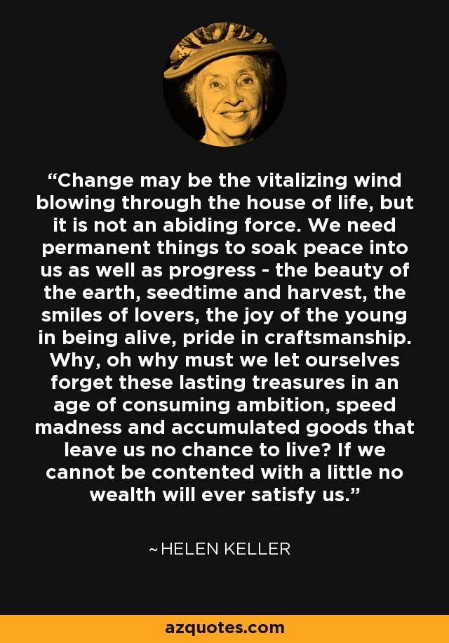 Change may be the vitalizing wind blowing through the house of life, but it is not an abiding force. We need permanent things to soak peace into us as well as progress - the beauty of the earth, seedtime and harvest, the smiles of lovers, the joy of the young in being alive, pride in craftsmanship. Why, oh why must we let ourselves forget these lasting treasures in an age of consuming ambition, speed madness and accumulated goods that leave us no chance to live? If we cannot be contented with a little no wealth will ever satisfy us. - Helen Keller