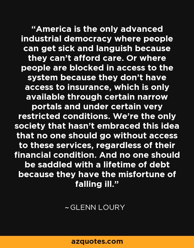 America is the only advanced industrial democracy where people can get sick and languish because they can't afford care. Or where people are blocked in access to the system because they don't have access to insurance, which is only available through certain narrow portals and under certain very restricted conditions. We're the only society that hasn't embraced this idea that no one should go without access to these services, regardless of their financial condition. And no one should be saddled with a lifetime of debt because they have the misfortune of falling ill. - Glenn Loury