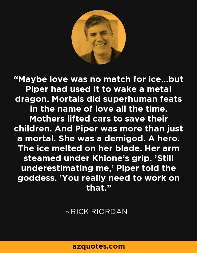 Maybe love was no match for ice...but Piper had used it to wake a metal dragon. Mortals did superhuman feats in the name of love all the time. Mothers lifted cars to save their children. And Piper was more than just a mortal. She was a demigod. A hero. The ice melted on her blade. Her arm steamed under Khione's grip. 'Still underestimating me,' Piper told the goddess. 'You really need to work on that. - Rick Riordan