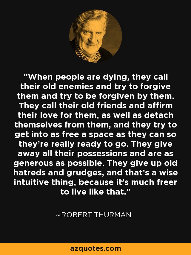 When people are dying, they call their old enemies and try to forgive them and try to be forgiven by them. They call their old friends and affirm their love for them, as well as detach themselves from them, and they try to get into as free a space as they can so they're really ready to go. They give away all their possessions and are as generous as possible. They give up old hatreds and grudges, and that's a wise intuitive thing, because it's much freer to live like that. - Robert Thurman