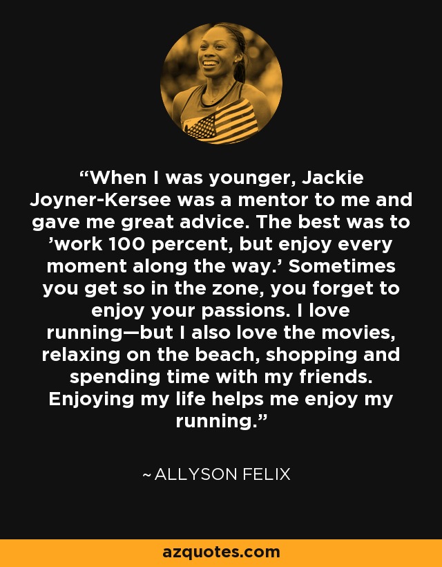 When I was younger, Jackie Joyner-Kersee was a mentor to me and gave me great advice. The best was to 'work 100 percent, but enjoy every moment along the way.' Sometimes you get so in the zone, you forget to enjoy your passions. I love running—but I also love the movies, relaxing on the beach, shopping and spending time with my friends. Enjoying my life helps me enjoy my running. - Allyson Felix
