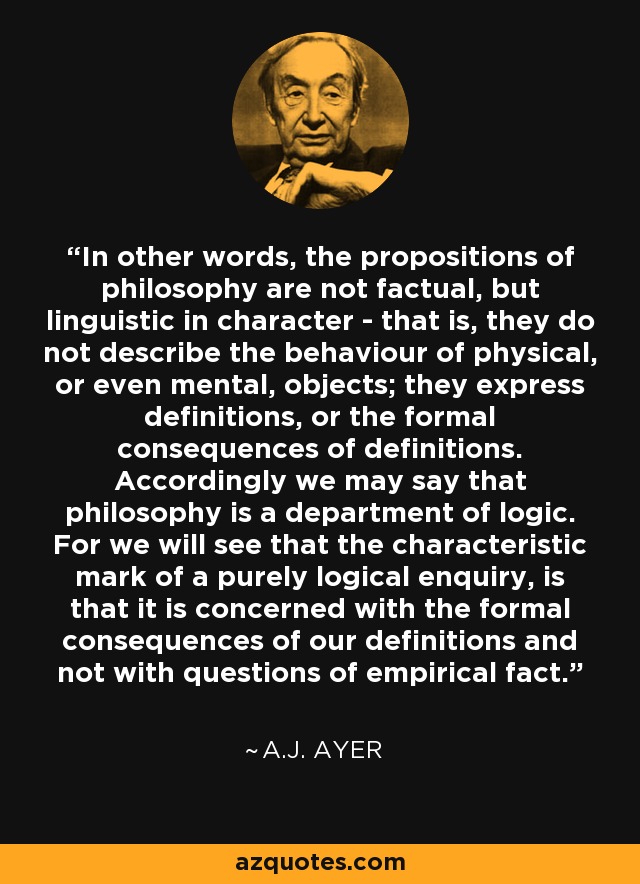 In other words, the propositions of philosophy are not factual, but linguistic in character - that is, they do not describe the behaviour of physical, or even mental, objects; they express definitions, or the formal consequences of definitions. Accordingly we may say that philosophy is a department of logic. For we will see that the characteristic mark of a purely logical enquiry, is that it is concerned with the formal consequences of our definitions and not with questions of empirical fact. - A.J. Ayer