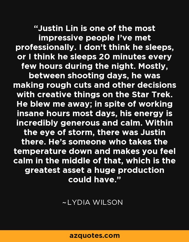 Justin Lin is one of the most impressive people I've met professionally. I don't think he sleeps, or I think he sleeps 20 minutes every few hours during the night. Mostly, between shooting days, he was making rough cuts and other decisions with creative things on the Star Trek. He blew me away; in spite of working insane hours most days, his energy is incredibly generous and calm. Within the eye of storm, there was Justin there. He's someone who takes the temperature down and makes you feel calm in the middle of that, which is the greatest asset a huge production could have. - Lydia Wilson