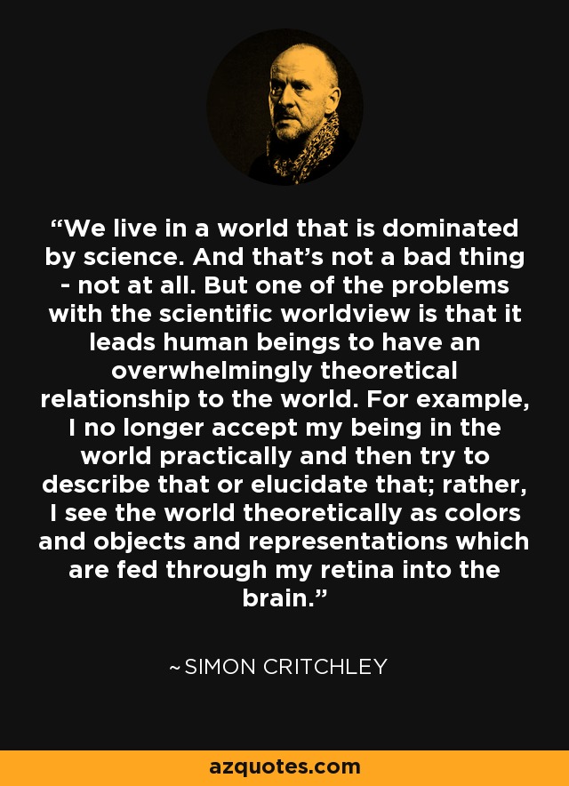 We live in a world that is dominated by science. And that's not a bad thing - not at all. But one of the problems with the scientific worldview is that it leads human beings to have an overwhelmingly theoretical relationship to the world. For example, I no longer accept my being in the world practically and then try to describe that or elucidate that; rather, I see the world theoretically as colors and objects and representations which are fed through my retina into the brain. - Simon Critchley