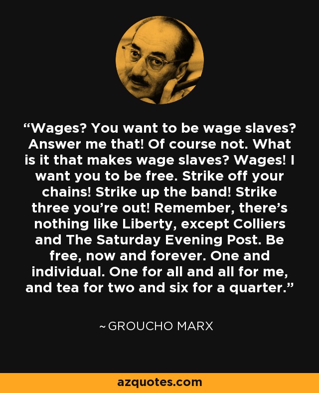 Wages? You want to be wage slaves? Answer me that! Of course not. What is it that makes wage slaves? Wages! I want you to be free. Strike off your chains! Strike up the band! Strike three you're out! Remember, there's nothing like Liberty, except Colliers and The Saturday Evening Post. Be free, now and forever. One and individual. One for all and all for me, and tea for two and six for a quarter. - Groucho Marx