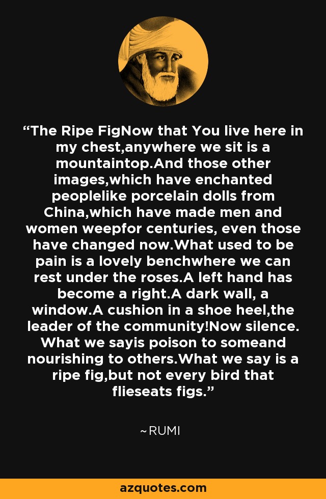 The Ripe FigNow that You live here in my chest,anywhere we sit is a mountaintop.And those other images,which have enchanted peoplelike porcelain dolls from China,which have made men and women weepfor centuries, even those have changed now.What used to be pain is a lovely benchwhere we can rest under the roses.A left hand has become a right.A dark wall, a window.A cushion in a shoe heel,the leader of the community!Now silence. What we sayis poison to someand nourishing to others.What we say is a ripe fig,but not every bird that flieseats figs. - Rumi