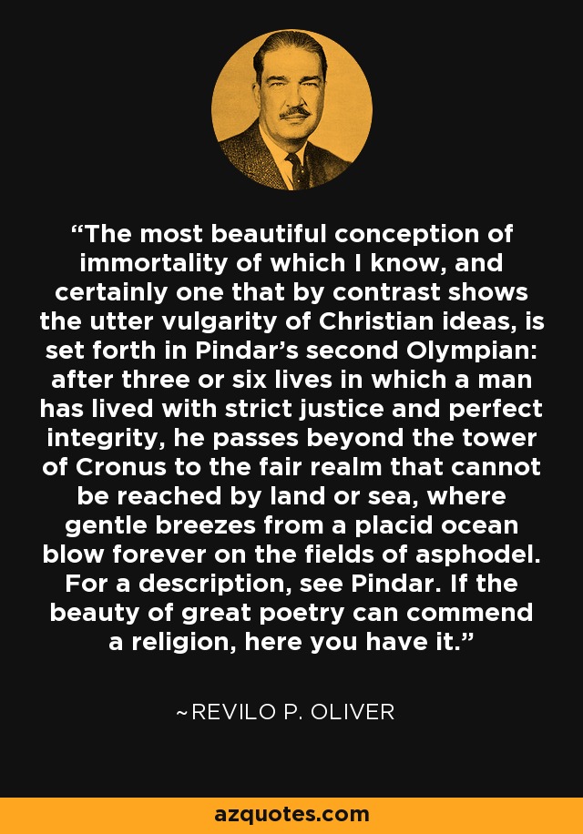 The most beautiful conception of immortality of which I know, and certainly one that by contrast shows the utter vulgarity of Christian ideas, is set forth in Pindar's second Olympian: after three or six lives in which a man has lived with strict justice and perfect integrity, he passes beyond the tower of Cronus to the fair realm that cannot be reached by land or sea, where gentle breezes from a placid ocean blow forever on the fields of asphodel. For a description, see Pindar. If the beauty of great poetry can commend a religion, here you have it. - Revilo P. Oliver