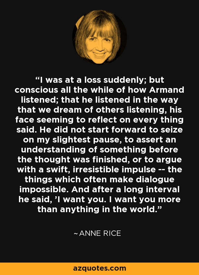 I was at a loss suddenly; but conscious all the while of how Armand listened; that he listened in the way that we dream of others listening, his face seeming to reflect on every thing said. He did not start forward to seize on my slightest pause, to assert an understanding of something before the thought was finished, or to argue with a swift, irresistible impulse -- the things which often make dialogue impossible. And after a long interval he said, 'I want you. I want you more than anything in the world. - Anne Rice