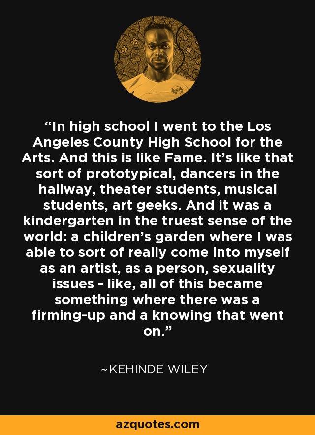 In high school I went to the Los Angeles County High School for the Arts. And this is like Fame. It's like that sort of prototypical, dancers in the hallway, theater students, musical students, art geeks. And it was a kindergarten in the truest sense of the world: a children's garden where I was able to sort of really come into myself as an artist, as a person, sexuality issues - like, all of this became something where there was a firming-up and a knowing that went on. - Kehinde Wiley