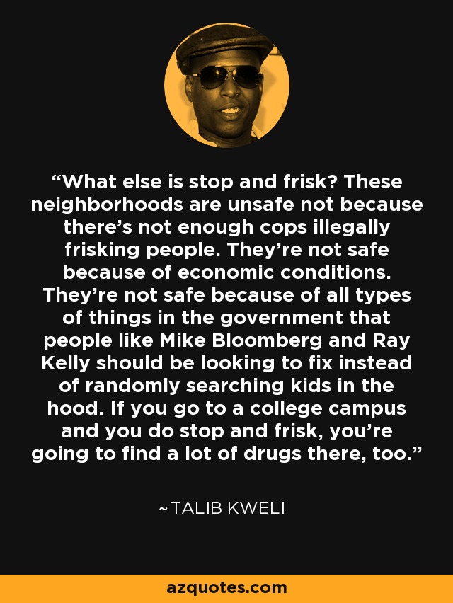 What else is stop and frisk? These neighborhoods are unsafe not because there's not enough cops illegally frisking people. They're not safe because of economic conditions. They're not safe because of all types of things in the government that people like Mike Bloomberg and Ray Kelly should be looking to fix instead of randomly searching kids in the hood. If you go to a college campus and you do stop and frisk, you're going to find a lot of drugs there, too. - Talib Kweli