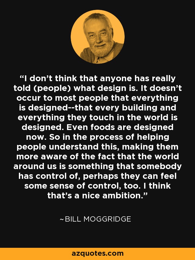 I don’t think that anyone has really told (people) what design is. It doesn’t occur to most people that everything is designed--that every building and everything they touch in the world is designed. Even foods are designed now. So in the process of helping people understand this, making them more aware of the fact that the world around us is something that somebody has control of, perhaps they can feel some sense of control, too. I think that’s a nice ambition. - Bill Moggridge