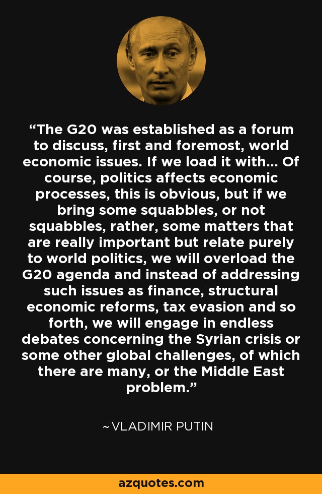 The G20 was established as a forum to discuss, first and foremost, world economic issues. If we load it with... Of course, politics affects economic processes, this is obvious, but if we bring some squabbles, or not squabbles, rather, some matters that are really important but relate purely to world politics, we will overload the G20 agenda and instead of addressing such issues as finance, structural economic reforms, tax evasion and so forth, we will engage in endless debates concerning the Syrian crisis or some other global challenges, of which there are many, or the Middle East problem. - Vladimir Putin