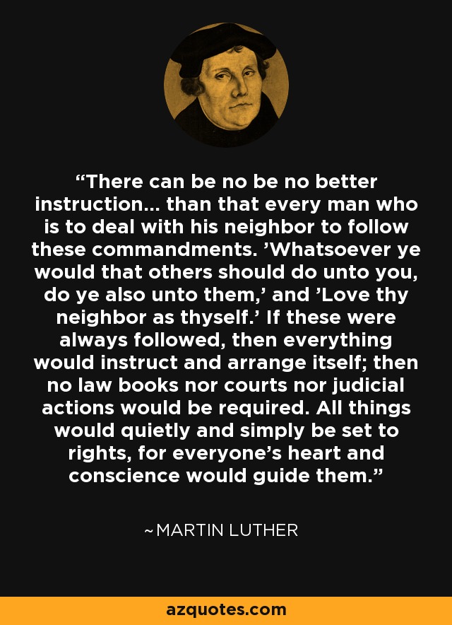 There can be no be no better instruction... than that every man who is to deal with his neighbor to follow these commandments. 'Whatsoever ye would that others should do unto you, do ye also unto them,' and 'Love thy neighbor as thyself.' If these were always followed, then everything would instruct and arrange itself; then no law books nor courts nor judicial actions would be required. All things would quietly and simply be set to rights, for everyone's heart and conscience would guide them. - Martin Luther
