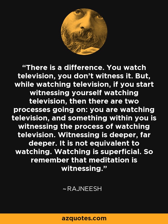 There is a difference. You watch television, you don't witness it. But, while watching television, if you start witnessing yourself watching television, then there are two processes going on: you are watching television, and something within you is witnessing the process of watching television. Witnessing is deeper, far deeper. It is not equivalent to watching. Watching is superficial. So remember that meditation is witnessing. - Rajneesh