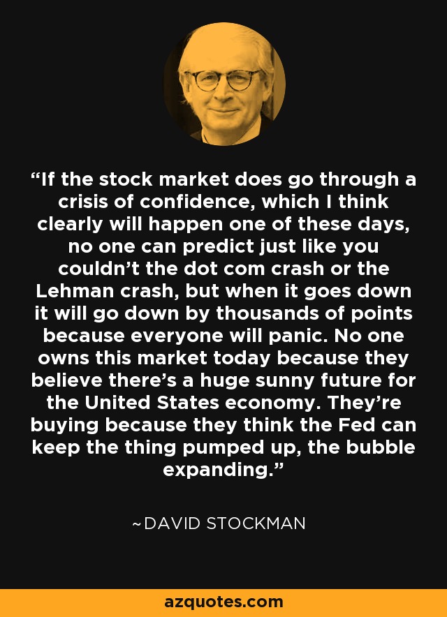 If the stock market does go through a crisis of confidence, which I think clearly will happen one of these days, no one can predict just like you couldn't the dot com crash or the Lehman crash, but when it goes down it will go down by thousands of points because everyone will panic. No one owns this market today because they believe there's a huge sunny future for the United States economy. They're buying because they think the Fed can keep the thing pumped up, the bubble expanding. - David Stockman