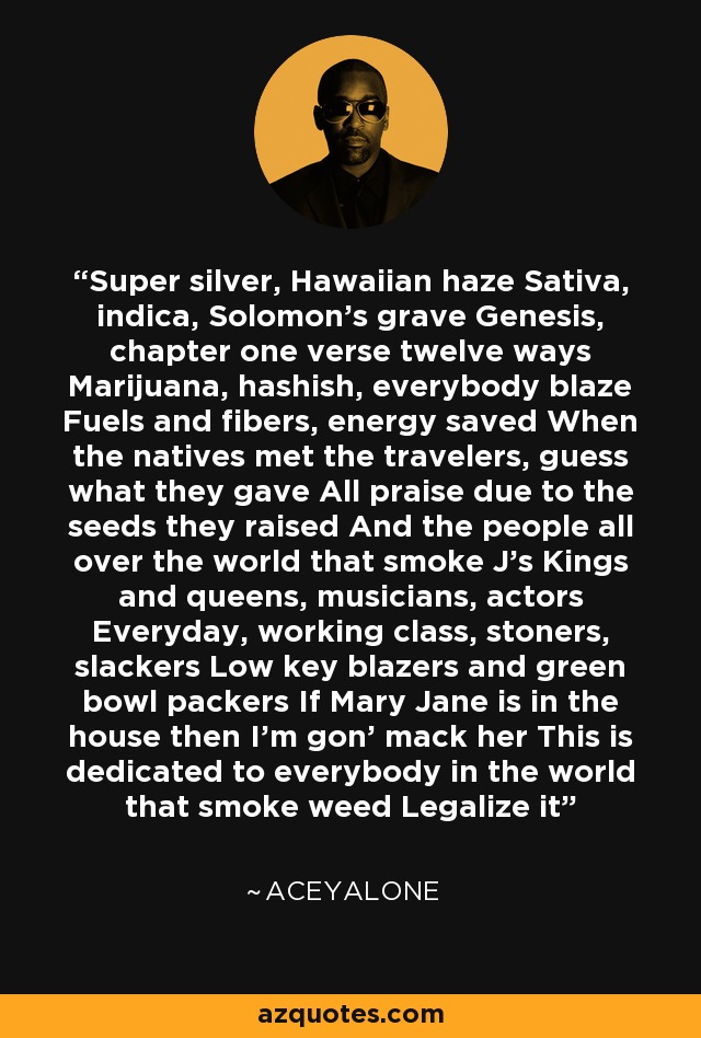 Super silver, Hawaiian haze Sativa, indica, Solomon's grave Genesis, chapter one verse twelve ways Marijuana, hashish, everybody blaze Fuels and fibers, energy saved When the natives met the travelers, guess what they gave All praise due to the seeds they raised And the people all over the world that smoke J's Kings and queens, musicians, actors Everyday, working class, stoners, slackers Low key blazers and green bowl packers If Mary Jane is in the house then I'm gon' mack her This is dedicated to everybody in the world that smoke weed Legalize it - Aceyalone