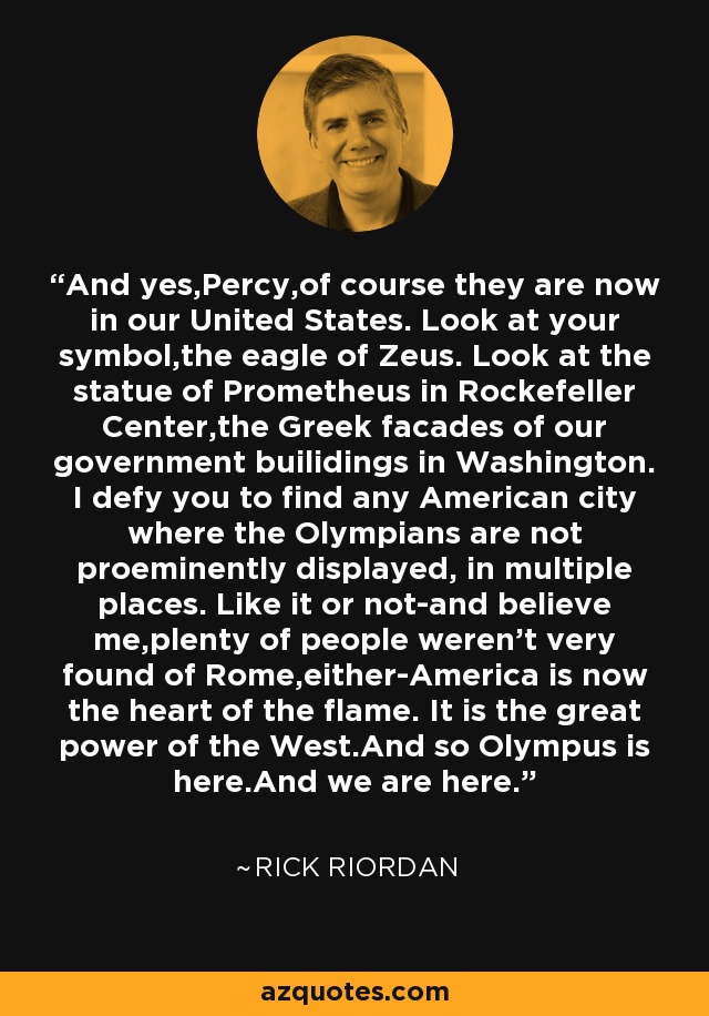 And yes,Percy,of course they are now in our United States. Look at your symbol,the eagle of Zeus. Look at the statue of Prometheus in Rockefeller Center,the Greek facades of our government builidings in Washington. I defy you to find any American city where the Olympians are not proeminently displayed, in multiple places. Like it or not-and believe me,plenty of people weren't very found of Rome,either-America is now the heart of the flame. It is the great power of the West.And so Olympus is here.And we are here. - Rick Riordan