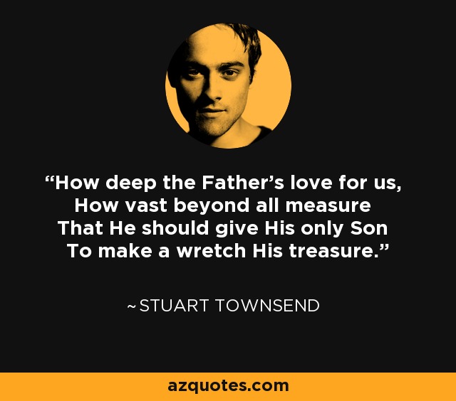 How deep the Father's love for us, How vast beyond all measure That He should give His only Son To make a wretch His treasure. - Stuart Townsend