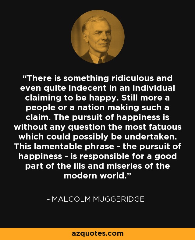 There is something ridiculous and even quite indecent in an individual claiming to be happy. Still more a people or a nation making such a claim. The pursuit of happiness is without any question the most fatuous which could possibly be undertaken. This lamentable phrase - the pursuit of happiness - is responsible for a good part of the ills and miseries of the modern world. - Malcolm Muggeridge