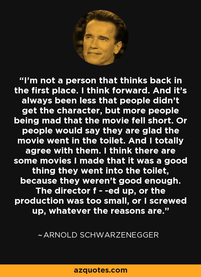 I'm not a person that thinks back in the first place. I think forward. And it's always been less that people didn't get the character, but more people being mad that the movie fell short. Or people would say they are glad the movie went in the toilet. And I totally agree with them. I think there are some movies I made that it was a good thing they went into the toilet, because they weren't good enough. The director f - -ed up, or the production was too small, or I screwed up, whatever the reasons are. - Arnold Schwarzenegger