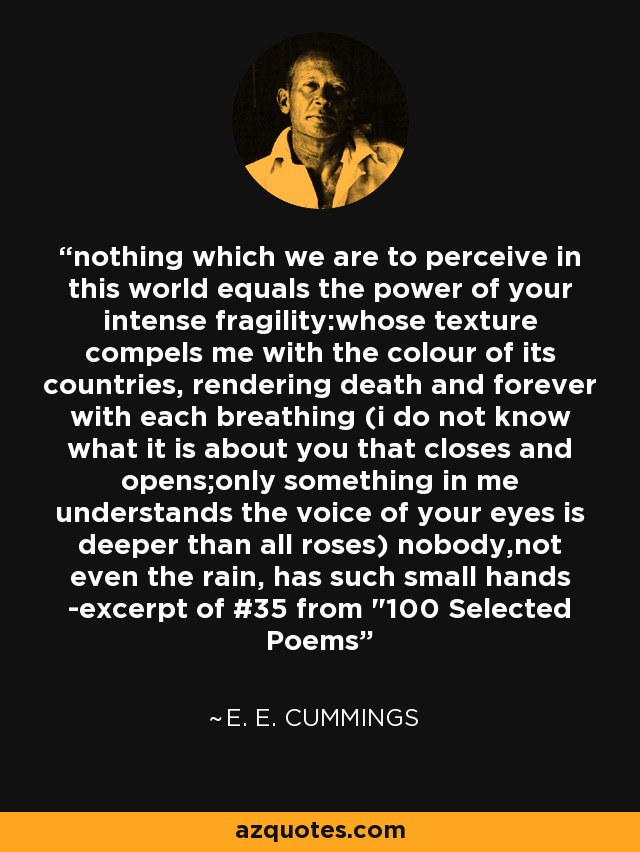 nothing which we are to perceive in this world equals the power of your intense fragility:whose texture compels me with the colour of its countries, rendering death and forever with each breathing (i do not know what it is about you that closes and opens;only something in me understands the voice of your eyes is deeper than all roses) nobody,not even the rain, has such small hands -excerpt of #35 from 
