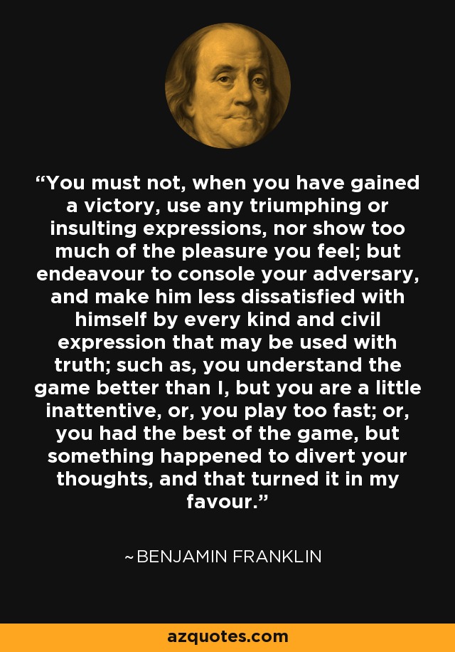 You must not, when you have gained a victory, use any triumphing or insulting expressions, nor show too much of the pleasure you feel; but endeavour to console your adversary, and make him less dissatisfied with himself by every kind and civil expression that may be used with truth; such as, you understand the game better than I, but you are a little inattentive, or, you play too fast; or, you had the best of the game, but something happened to divert your thoughts, and that turned it in my favour. - Benjamin Franklin
