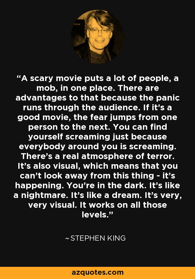A scary movie puts a lot of people, a mob, in one place. There are advantages to that because the panic runs through the audience. If it's a good movie, the fear jumps from one person to the next. You can find yourself screaming just because everybody around you is screaming. There's a real atmosphere of terror. It's also visual, which means that you can't look away from this thing - it's happening. You're in the dark. It's like a nightmare. It's like a dream. It's very, very visual. It works on all those levels. - Stephen King