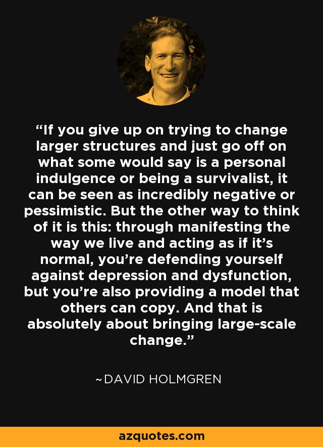 If you give up on trying to change larger structures and just go off on what some would say is a personal indulgence or being a survivalist, it can be seen as incredibly negative or pessimistic. But the other way to think of it is this: through manifesting the way we live and acting as if it's normal, you're defending yourself against depression and dysfunction, but you're also providing a model that others can copy. And that is absolutely about bringing large-scale change. - David Holmgren